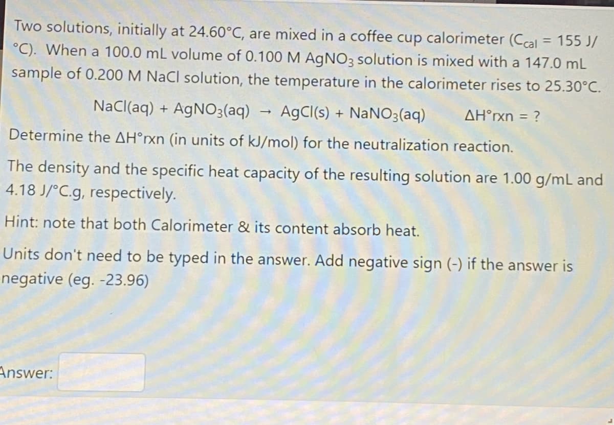 Two solutions, initially at 24.60°C, are mixed in a coffee cup calorimeter (Ccal = 155 J/
°C). When a 100.0 mL volume of 0.100 M AGNO3 solution is mixed with a 147.0 mL
sample of 0.200 M NaCl solution, the temperature in the calorimeter rises to 25.30°C.
Nacl(aq) + AGNO;(aq)
AgCl(s) + NaNO3(aq)
AH°rxn = ?
Determine the AH°xn (in units of kJ/mol) for the neutralization reaction.
The density and the specific heat capacity of the resulting solution are 1.00 g/mL and
4.18 J/°C.g, respectively.
Hint: note that both Calorimeter & its content absorb heat.
Units don't need to be typed in the answer. Add negative sign (-) if the answer is
negative (eg. -23.96)
Answer:
