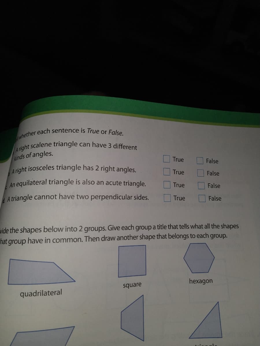 whether each sentence is True or False.
A right isosceles triangle has 2 right angles.
A right scalene triangle can have 3 different
kinds of angles.
True
False
True
False
An equilateral triangle is also an acute triangle.
True
False
A triangle cannot have two perpendicular sides.
True
False
vide the shapes below into 2 groups. Give each group a title that tells what all the shapes
chat group have in common. Then draw another shape that belongs to each group.
hexagon
square
quadrilateral
O O O O

