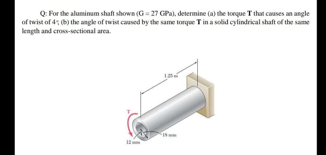 Q: For the aluminum shaft shown (G 27 GPa), determine (a) the torque T that causes an angle
of twist of 4° (b) the angle of twist caused by the same torque T in a solid cylindrical shaft of the same
length and cross-sectional area.
1.25 m
18 mm
12 mm
