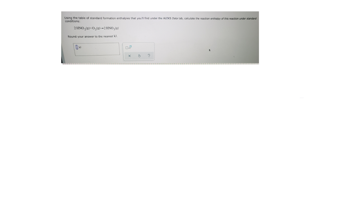 Using the table of standard formation enthalpies that you'll find under the ALEKS Data tab, calculate the reaction enthalpy of this reaction under standard
conditions:
2 HNO,(9)+O,(9)→2 HNO,(9)
Round your answer to the nearest kJ.
