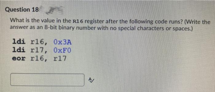 Question 18
What is the value in the R16 register after the following code runs? (Write the
answer as an 8-bit binary number with no special characters or spaces.)
ldi r16,
0x3A
ldi r17, OXFO
eor r16,
r17
A