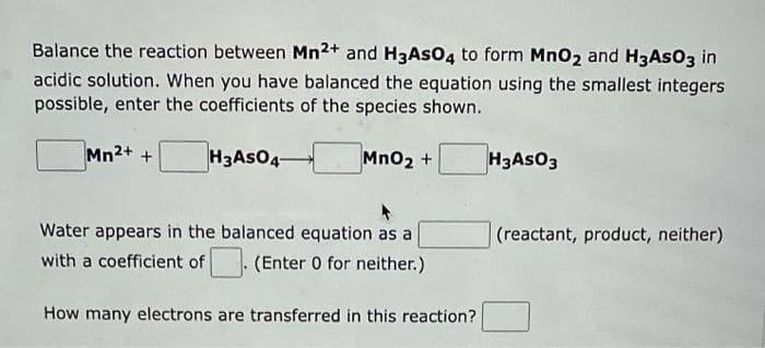 Balance the reaction between Mn2+ and H3ASO4 to form MnO2 and H3ASO3 in
acidic solution. When you have balanced the equation using the smallest integers
possible, enter the coefficients of the species shown.
H3 AsO 4-
Mn2+ +
MnO₂ +
Water appears in the balanced equation as a
with a coefficient of
. (Enter 0 for neither.)
How many electrons are transferred in this reaction?
H3ASO3
(reactant, product, neither)