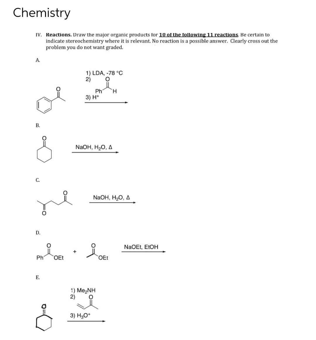 Chemistry
IV. Reactions. Draw the major organic products for 10 of the following 11 reactions. Be certain to
indicate stereochemistry where it is relevant. No reaction is a possible answer. Clearly cross out the
problem you do not want graded.
A.
B.
C.
D.
Ph
E.
O
OEt
1) LDA, -78 °C
O
2)
Ph H
3) H+
NaOH, H₂O, A
NaOH, H₂O, A
1) Me,NH
2)
3) H3O+
OEt
NaOEt, EtOH