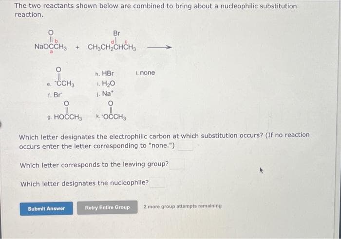 The two reactants shown below are combined to bring about a nucleophilic substitution
reaction.
al
NaOCCH3 + CH3CH₂CHCH₂
e. "CCH3
f. Br
i
9. HOCCH3
Br
Submit Answer
h. HBr
1. H₂O
j. Na*
I. none
OCCH3
Which letter designates the electrophilic carbon at which substitution occurs? (If no reaction
occurs enter the letter corresponding to "none.")
Which letter corresponds to the leaving group?
Which letter designates the nucleophile?
Retry Entire Group 2 more group attempts remaining