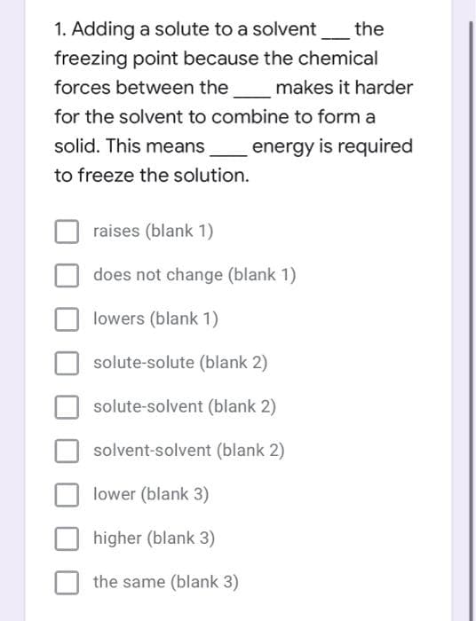 1. Adding a solute to a solvent_the
freezing point because the chemical
forces between the
makes it harder
for the solvent to combine to form a
solid. This means
energy is required
to freeze the solution.
raises (blank 1)
does not change (blank 1)
lowers (blank 1)
solute-solute (blank 2)
solute-solvent (blank 2)
solvent-solvent (blank 2)
lower (blank 3)
higher (blank 3)
the same (blank 3)
