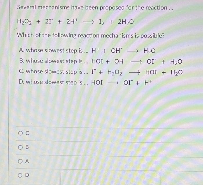 Several mechanisms have been proposed for the reaction...
H2O2 + 21 + 2H+ I2 + 2H20
Which of the following reaction mechanisms is possible?
A. whose slowest step is... H+ + OH H20
B. whose slowest step is ... HOI + OH → OI + H,0
C. whose slowest step is .. I + H2O2 HOI + H20
D. whose slowest step is... HOI OI + H+
O B
O A
OD
