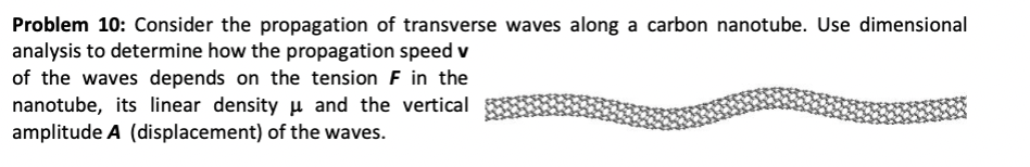 Problem 10: Consider the propagation of transverse waves along a carbon nanotube. Use dimensional
analysis to determine how the propagation speed v
of the waves depends on the tension F in the
nanotube, its linear density µ and the vertical
amplitude A (displacement) of the waves.
