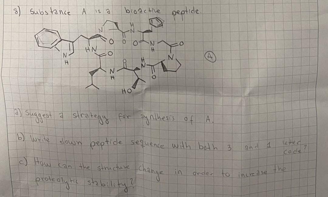 Subs tance
broAcHve septide.
Is a
HN
H.
HO
) suggest a
strategy for ynthesis of A.
b) write allow n beptide sequence with bath 3.
letter,
an d
e) Haw can the structure Change
Colde!
in
the
proteclyHe stabillity
drder
to
increa se
