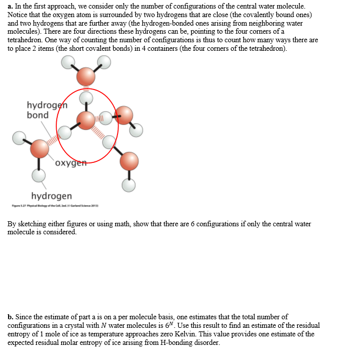 a. In the first approach, we consider only the number of configurations of the central water molecule.
Notice that the oxygen atom is surrounded by two hydrogens that are close (the covalently bound ones)
and two hydrogens that are further away (the hydrogen-bonded ones arising from neighboring water
molecules). There are four directions these hydrogens can be, pointing to the four corners of a
tetrahedron. One way of counting the number of configurations is thus to count how many ways there are
to place 2 items (the short covalent bonds) in 4 containers (the four corners of the tetrahedron).
hydrogen
bond
`oxygen
hydrogen
Figares Ppkal ilogref the Ce darlend sen 201
By sketching either figures or using math, show that there are 6 configurations if only the central water
molecule is considered.
b. Since the estimate of part a is on a per molecule basis, one estimates that the total number of
configurations in a crystal with N water molecules is 6N. Use this result to find an estimate of the residual
entropy of 1 mole of ice as temperature approaches zero Kelvin. This value provides one estimate of the
expected residual molar entropy of ice arising from H-bonding disorder.
