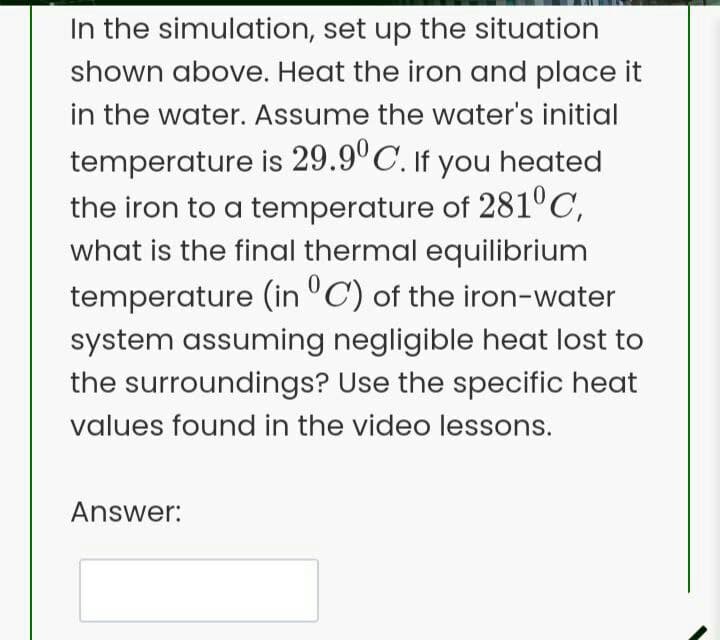 In the simulation, set up the situation
shown above. Heat the iron and place it
in the water. Assume the water's initial
temperature is 29.9°C. If you heated
the iron to a temperature of 281°C,
what is the final thermal equilibrium
temperature (in C) of the iron-water
system assuming negligible heat lost to
the surroundings? Use the specific heat
values found in the video lessons.
Answer: