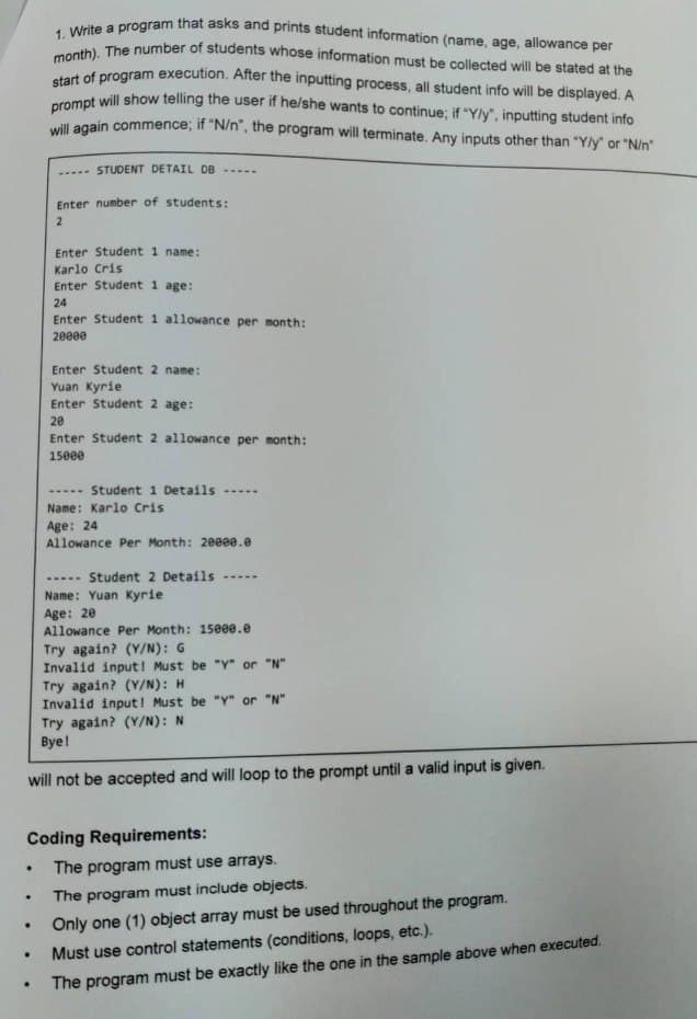 .
.
1. Write a program that asks and prints student information (name, age, allowance per
month). The number of students whose information must be collected will be stated at the
start of program execution. After the inputting process, all student info will be displayed. A
prompt will show telling the user if he/she wants to continue; if "Y/y", inputting student info
will again commence; if "N/n", the program will terminate. Any inputs other than "Y/y" or "N/n"
.
STUDENT DETAIL DB
Enter number of students:
2
.
Enter Student 1 name:
Karlo Cris
Enter Student 1 age:
24
Enter Student 1 allowance per month:
20000
Enter Student 2 name:
Yuan Kyrie
Enter Student 2 age:
20
Enter Student 2 allowance per month:
15000
Student 1 Details
➖➖➖➖➖
Name: Karlo Cris
Age: 24
Allowance Per Month: 20000.0
....
Student 2 Details
will not be accepted and will loop to the prompt until a valid input is given.
Coding Requirements:
Name: Yuan Kyrie
Age: 20
Allowance Per Month: 15000.0
Try again? (Y/N): G
Invalid input! Must be "Y" or "N"
Try again? (Y/N): H
Invalid input! Must be "y" or "N"
Try again? (Y/N): N
Bye!
The program must use arrays.
The program must include objects.
Only one (1) object array must be used throughout the program.
Must use control statements (conditions, loops, etc.).
The program must be exactly like the one in the sample above when executed.