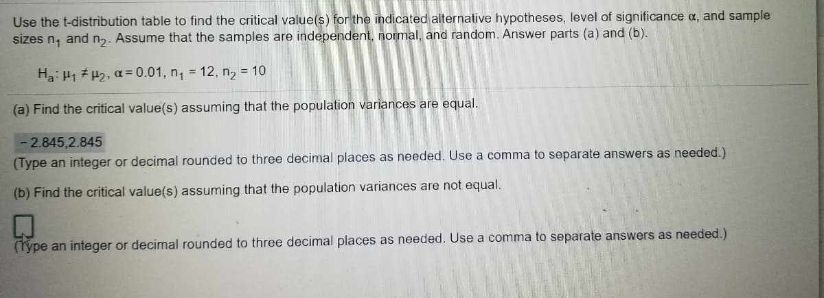 Use the t-distribution table to find the critical value(s) for the indicated alternative hypotheses, level of significance a, and sample
sizes n, and n2. Assume that the samples are independent, normal, and random. Answer parts (a) and (b).
Ha: H1 H2, a= 0.01, n, = 12, n2 = 10
(a) Find the critical value(s) assuming that the population variances are equal.
2.845,2.845
(Type an integer or decimal rounded to three decimal places as needed. Use a comma to separate answers as needed.)
(b) Find the critical value(s) assuming that the population variances are not equal.
(Týpe an integer or decimal rounded to three decimal places as needed. Use a comma to separate answers as needed.)
