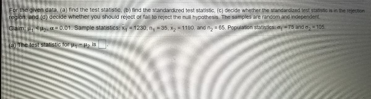 For the given data, (a) find the test statistic, (b) find the standardized test statistic, (c) decide whether the standardized test statistic is in the relection
region, and (d) decide whether you should reject or fail to reject the null hypothesis. The samples are random and independent.
Claim: u, <p5, a = 0.01. Sample statisticS: X, = 1230, n, = 35, x, = 1190, and n, = 65. Population statistics: o, = 75 and o, = 105.
(a) The test statistic for p, H2 is
