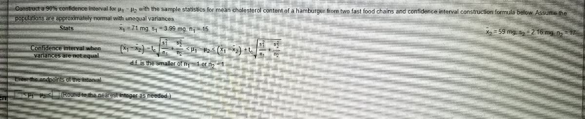 Construct a 90% confidence interval for u, -la with the sample statistics for mean chalesterol content of a hamburger from two fast food chains and confidence interval construction formula below Assume the
populations are approximately normal with unequal variances
Stats
X =71 mg. s, = 3.99 mg. n = 15
X2 = 59 mg. s2= 2.16 mg na
Confidence interval when
variances are not equal
df is the smaller of n1 or n, - 1
Enter the andpoints of the intanial
I Round to the nearest intoger as needed )
