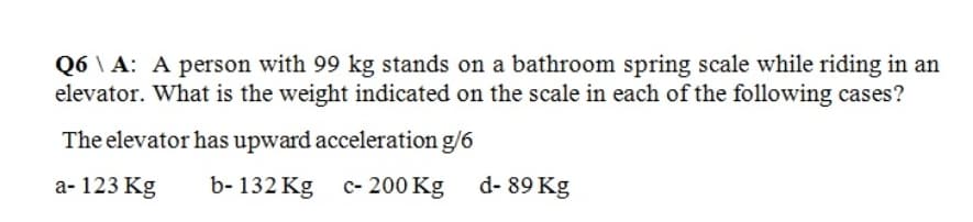 Q6A: A person with 99 kg stands on a bathroom spring scale while riding in an
elevator. What is the weight indicated on the scale in each of the following cases?
The elevator has upward acceleration g/6
a- 123 Kg
b-132 Kg c- 200 Kg
d-89 Kg