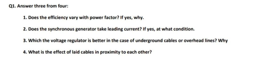 Q1. Answer three from four:
1. Does the efficiency vary with power factor? If yes, why.
2. Does the synchronous generator take leading current? If yes, at what condition.
3. Which the voltage regulator is better in the case of underground cables or overhead lines? Why
4. What is the effect of laid cables in proximity to each other?
