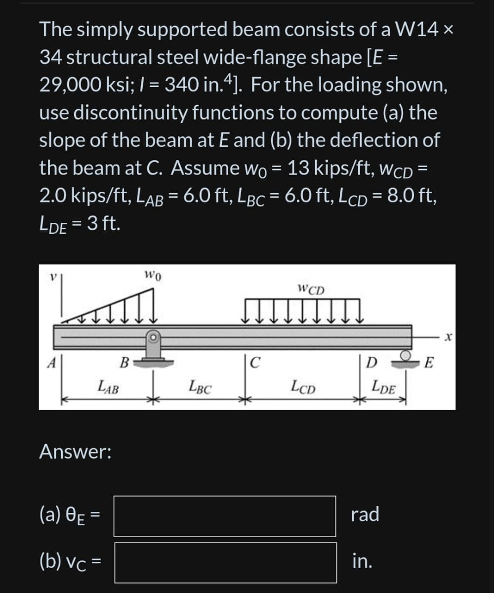 The simply supported beam consists of a W14 x
34 structural steel wide-flange shape [E =
29,000 ksi; 1 = 340 in.4]. For the loading shown,
use discontinuity functions to compute (a) the
slope of the beam at E and (b) the deflection of
the beam at C. Assume wo = 13 kips/ft, WCD =
2.0 kips/ft, LAB = 6.0 ft, Lgc = 6.0 ft, LcD = 8.0 ft,
LDE = 3 ft.
LAB
Answer:
B
(a) 0E =
(b) vc =
WO
LBC
WCD
LCD
D
LDE
rad
d
in.
X