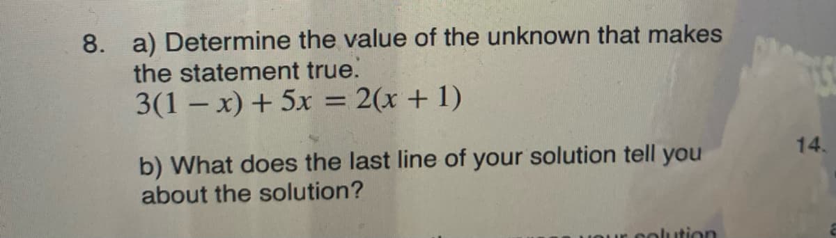 8. a) Determine the value of the unknown that makes
the statement true.
3(1 – x) + 5x = 2(x + 1)
14.
b) What does the last line of your solution tell you
about the solution?
solution
