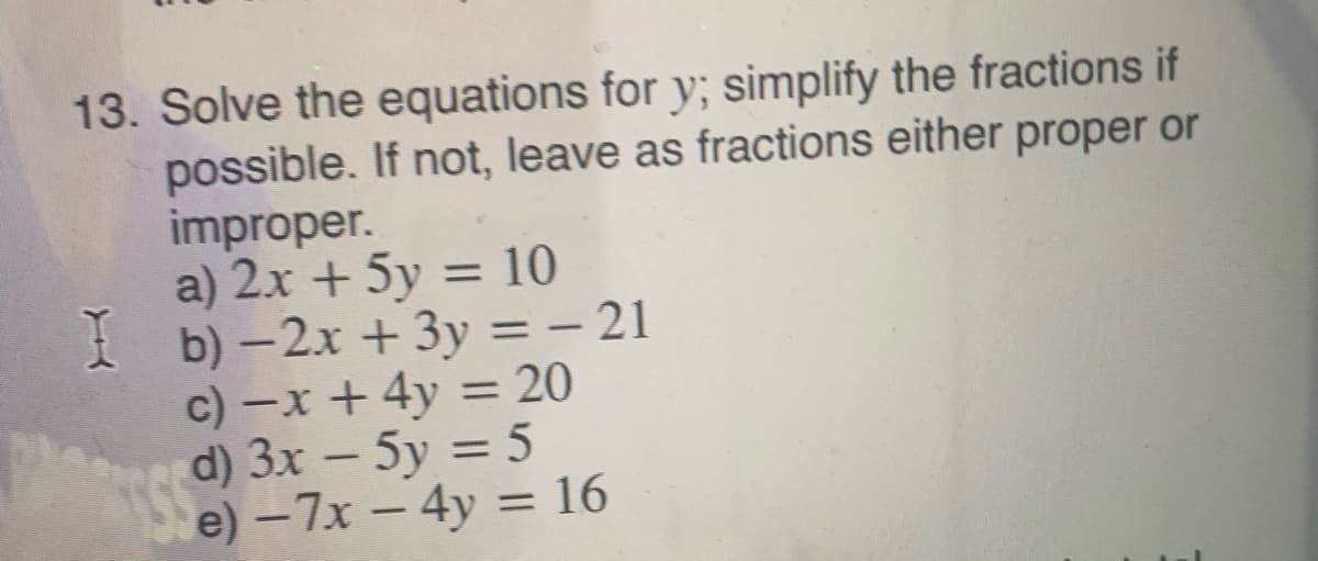 13. Solve the equations for y; simplify the fractions if
possible. If not, leave as fractions either proper or
improper.
a) 2x + 5y = 10
I b) – 2x +3y = – 21
c) -x + 4y = 20
d) 3x – 5y = 5
e) -7x - 4y = 16
%3D
%3D
%3D
%3D
