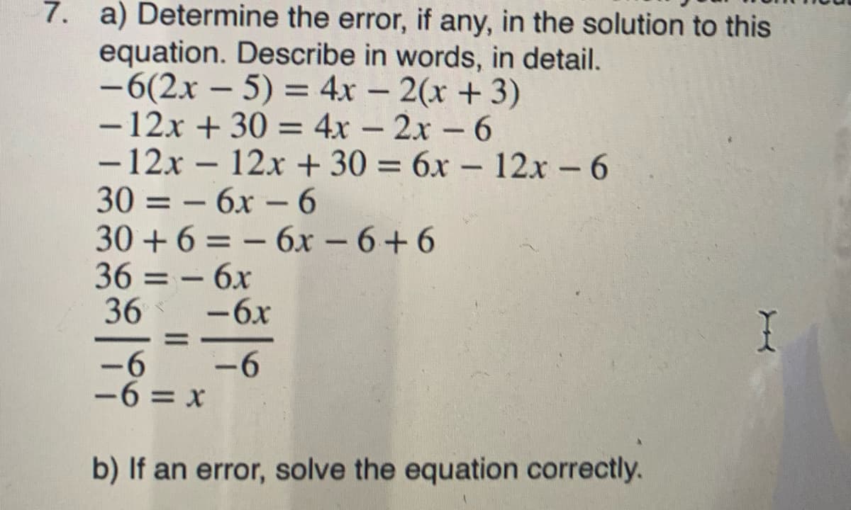 7. a) Determine the error, if any, in the solution to this
equation. Describe in words, in detail.
-6(2x – 5) = 4x – 2(x + 3)
- 12x + 30 = 4x – 2x -6
- 12x – 12x + 30 = 6x – 12x - 6
30 = – 6x –6
30 + 6 = – 6x - 6+6
36 = – 6x
36
%3D
-
%3D
-6x
%3D
-6
-6
-6 = x
b) If an error, solve the equation correctly.
