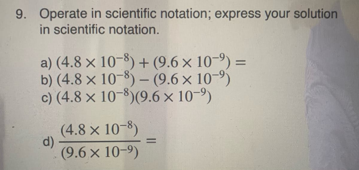9. Operate in scientific notation; express your solution
in scientific notation.
a) (4.8 × 10-8) + (9.6 × 10-9) =
b) (4.8 × 10-8) – (9.6 × 10-9)
c) (4.8 × 10-8)(9.6 × 10-9)
(4.8 × 10-8)
d)
(9.6 x 10-9)
