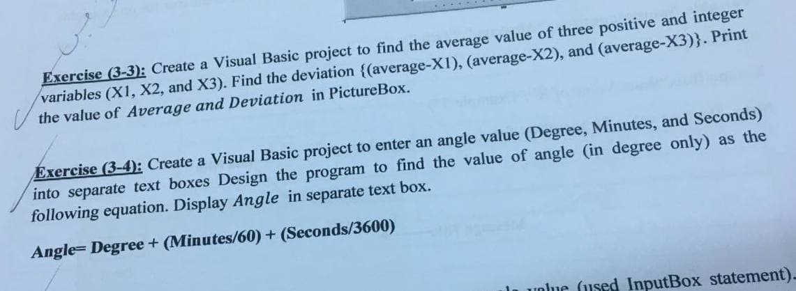 Exercise (3-3): Create a Visual Basic project to find the average value of three positive and integer
variables (X1, X2, and X3). Find the deviation {(average-X1), (average-X2), and (average-X3)}. Print
the value of Average and Deviation in PictureBox.
Exercise (3-4): Create a Visual Basic project to enter an angle value (Degree, Minutes, and Seconds)
into separate text boxes Design the program to find the value of angle (in degree only) as the
following equation. Display Angle in separate text box.
Angle= Degree + (Minutes/60) + (Seconds/3600)
unue (used InputBox statement)-
