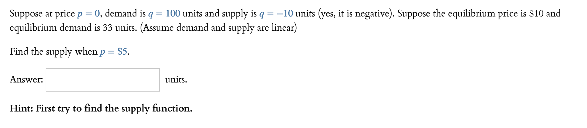 Suppose at price p = 0, demand is q = 100 units and supply is q =-10 units yes, it is negative). Suppose the equilibrium price is $10 and
equilibrium demand is 33 units. (Assume demand and supply are linear)
Find the supply when p Ss.
Answer:
units
Hint:
First try to find the supply function.
