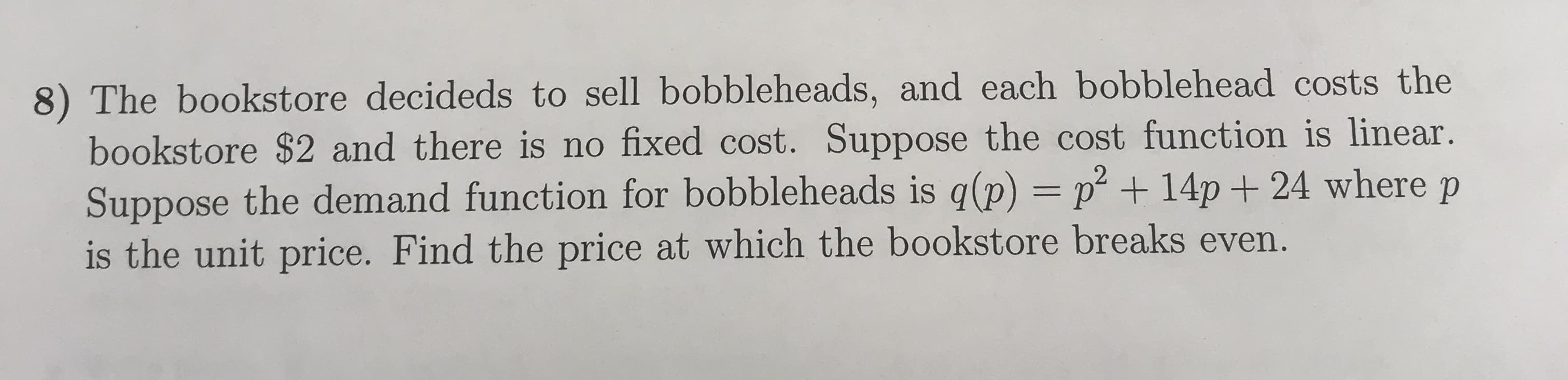 8) The bookstore decideds to sell bobbleheads, and each bobblehead costs the
bookstore $2 and there is no fixed cost. Suppose the cost function is linear.
Suppose the demand function for bobbleheads is qp) + 14p + 24 where p
is the unit price. Find the price at which the bookstore breaks even.
