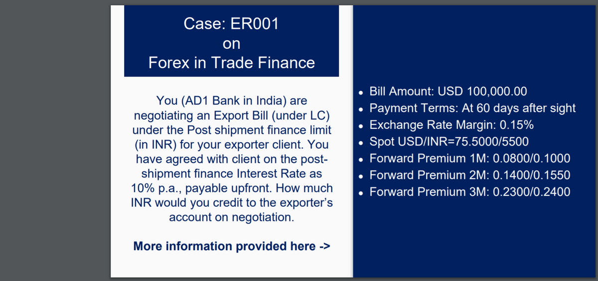 Case: ER001
on
Forex in Trade Finance
Bill Amount: USD 100,000.00
You (AD1 Bank in India) are
negotiating an Export Bill (under LC)
under the Post shipment finance limit
(in INR) for your exporter client. You
have agreed with client on the post-
shipment finance Interest Rate as
10% p.a., payable upfront. How much
INR would you credit to the exporter's
account on negotiation.
Payment Terms: At 60 days after sight
Exchange Rate Margin: 0.15%
Spot USD/INR=75.5000/5500
Forward Premium 1M: 0.0800/0.1000
Forward Premium 2M: 0.1400/0.1550
• Forward Premium 3M: 0.2300/0.2400
More information provided here ->
