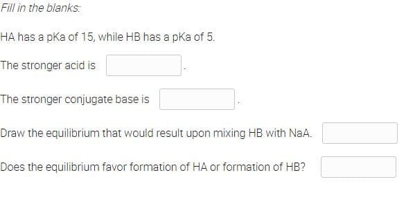 Fill in the blanks:
HA has a pka of 15, while HB has a pka of 5.
The stronger acid is
The stronger conjugate base is
Draw the equilibrium that would result upon mixing HB with NaA.
Does the equilibrium favor formation of HA or formation of HB?
