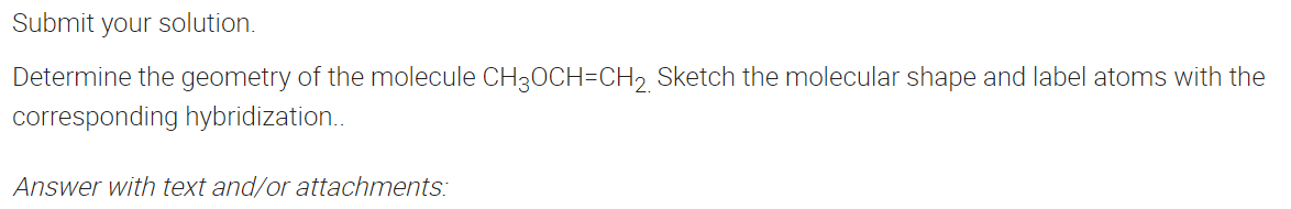 Submit your solution.
Determine the geometry of the molecule CH30CH=CH2 Sketch the molecular shape and label atoms with the
corresponding hybridization..
Answer with text and/or attachments:
