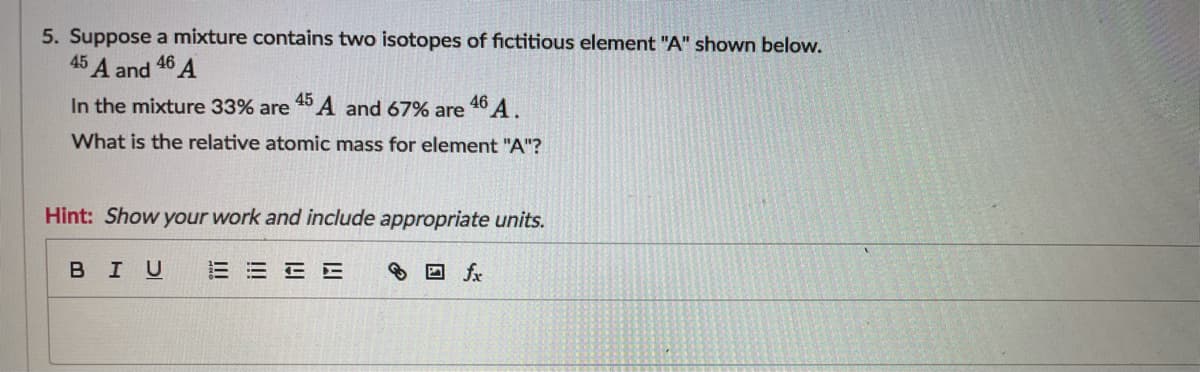 5. Suppose a mixture contains two isotopes of fictitious element "A" shown below.
45 A and
46
In the mixture 33% are 40A and 67% are 46 A.
What is the relative atomic mass for element "A"?
Hint: Show your work and include appropriate units.
BIU
三=EE
8 O fx
