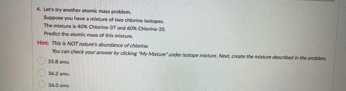 4. Let's try another atomic mass problem.
Suppose you have a mixture of two chlorine isotopes.
The mixture is 40% Chlorine-37 and 60% Chlorine-35.
Predict the atomic mass of this mixture.
Hint: This is NOT nature's abundance of chlorine.
You can check your answer by clicking "My Mixture" under isotope mixture. Next, create the mixture described in the problem.
35.8 amu
36.2 amu
36.0 amu
