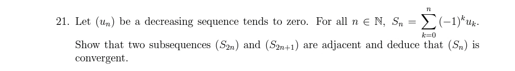 21. Let (un) be a decreasing sequence tends to zero. For all n E N, Sn =
Uk.
k=0
Show that two subsequences (S2n) and (S2n+1) are adjacent and deduce that (Sn) is
convergent.
