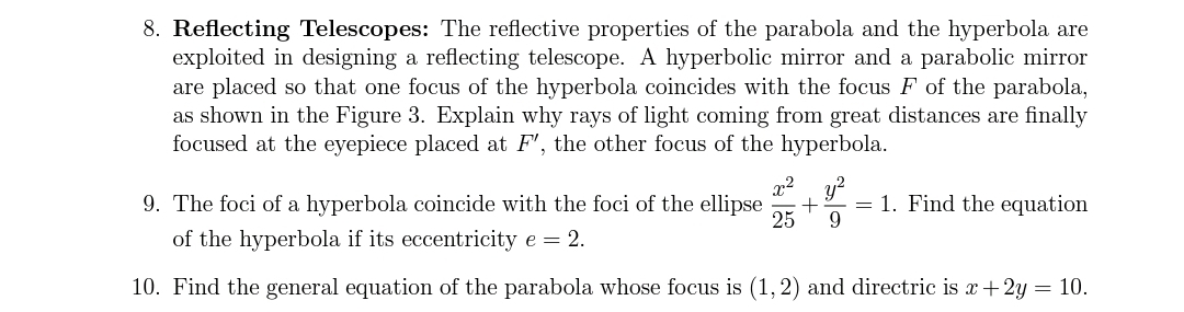 8. Reflecting Telescopes: The reflective properties of the parabola and the hyperbola are
exploited in designing a reflecting telescope. A hyperbolic mirror and a parabolic mirror
are placed so that one focus of the hyperbola coincides with the focus F of the parabola,
as shown in the Figure 3. Explain why rays of light coming from great distances are finally
focused at the eyepiece placed at F', the other focus of the hyperbola.
x2 y?
9. The foci of a hyperbola coincide with the foci of the ellipse
25
= 1. Find the equation
9.
of the hyperbola if its eccentricity e = 2.
10. Find the general equation of the parabola whose focus is (1,2) and directric is x+2y = 10.
