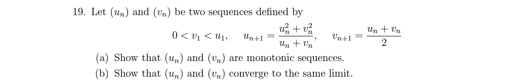 19. Let (un) and (Un) be two sequences defined by
u + v
Un + Un
0 < v1 < U1,
Un+1 =
Un+1
Un + Vn
2
(a) Show that (un) and (vn) are monotonic sequences.
(b) Show that (un) and (vn) converge to the same limit.
