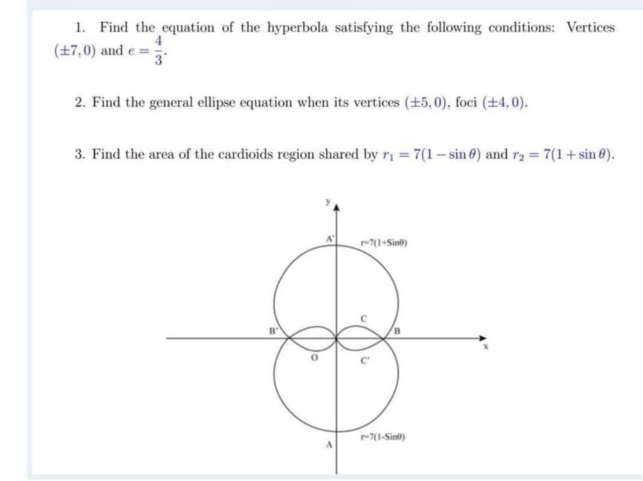 1. Find the equation of the hyperbola satisfying the following conditions: Vertices
4
(+7,0) and e =
3°
2. Find the general ellipse equation when its vertices (+5,0), foci (+4, 0).
3. Find the area of the cardioids region shared by ri = 7(1- sin 0) and r2 = 7(1+ sin 0).
7(1+Sine)
B
-7(1-Sint)
