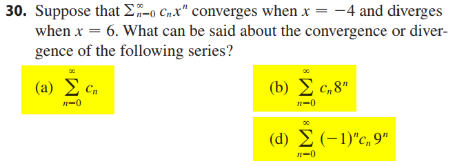 30. Suppose that E-o Cnx" converges when x = -4 and diverges
when x = 6. What can be said about the convergence or diver-
gence of the following series?
(a) 2 Cn
( b) Σ c, 8"
n=0
n=0
(d) 2 (-1)"c,9"
n=0
