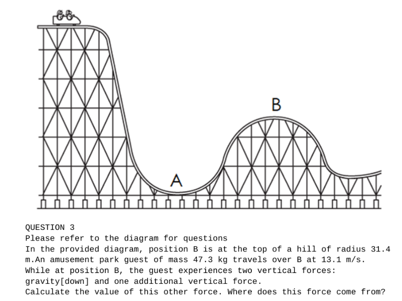 A
ihh
B
QUESTION 3
Please refer to the diagram for questions
In the provided diagram, position B is at the top of a hill of radius 31.4
m.An amusement park guest of mass 47.3 kg travels over B at 13.1 m/s.
While at position B, the guest experiences two vertical forces:
gravity [down] and one additional vertical force.
Calculate the value of this other force. Where does this force come from?