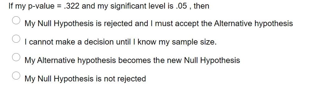 If my p-value = .322 and my significant level is .05 , then
%3D
My Null Hypothesis is rejected and I must accept the Alternative hypothesis
I cannot make a decision until I know my sample size.
My Alternative hypothesis becomes the new Null Hypothesis
My Null Hypothesis is not rejected
