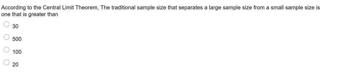 According to the Central Limit Theorem, The traditional sample size that separates a large sample size from a small sample size is
one that is greater than
30
500
100
20
