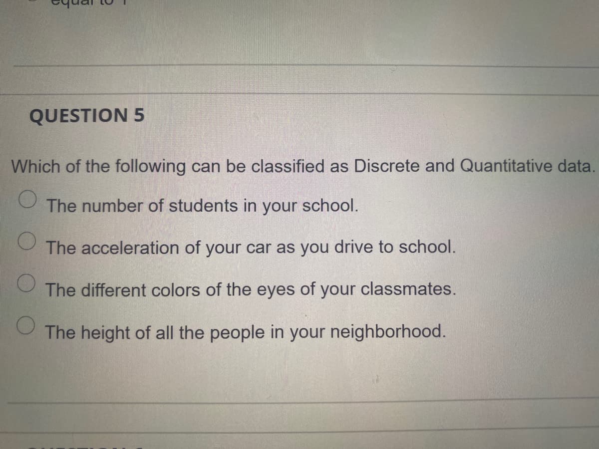 QUESTION 5
Which of the following can be classified as Discrete and Quantitative data.
The number of students in your school.
The acceleration of your car as you drive to school.
The different colors of the eyes of your classmates.
The height of all the people in your neighborhood.
