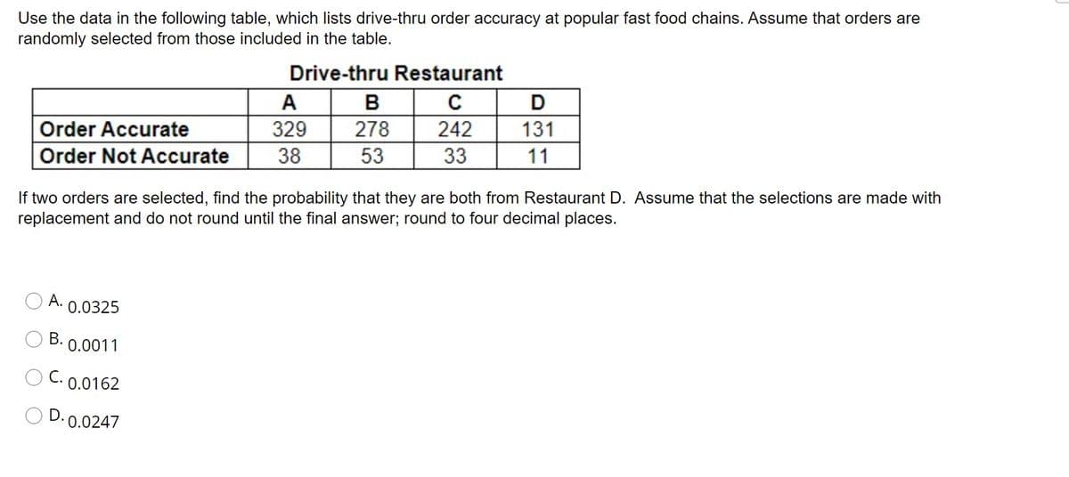 Use the data in the following table, which lists drive-thru order accuracy at popular fast food chains. Assume that orders are
randomly selected from those included in the table.
Drive-thru Restaurant
A
В
D
Order Accurate
329
278
242
131
Order Not Accurate
38
53
33
11
If two orders are selected, find the probability that they are both from Restaurant D. Assume that the selections are made with
replacement and do not round until the final answer; round to four decimal places.
A.
0.0325
В.
0.0011
C. 0.0162
D. 0.0247
