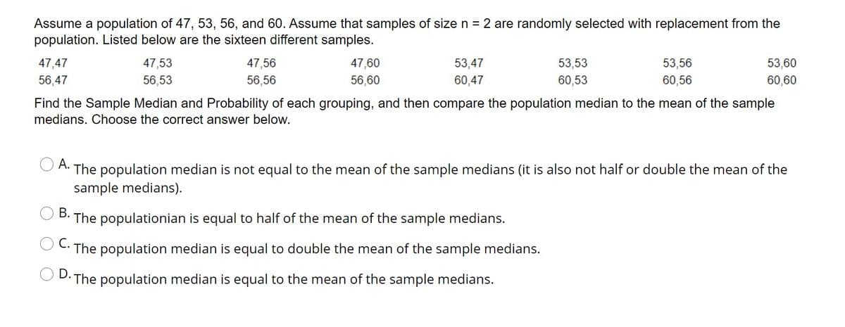 Assume a population of 47, 53, 56, and 60. Assume that samples of size n = 2 are randomly selected with replacement from the
population. Listed below are the sixteen different samples.
47,47
47,53
47,56
47,60
53,47
53,53
53,56
53,60
56,47
56,53
56,56
56,60
60,47
60,53
60,56
60,60
Find the Sample Median and Probability of each grouping, and then compare the population median to the mean of the sample
medians. Choose the correct answer below.
А.
The population median is not equal to the mean of the sample medians (it is also not half or double the mean of the
sample medians).
В.
The populationian is equal to half of the mean of the sample medians.
С.
The population median is equal to double the mean of the sample medians.
D.
The population median is equal to the mean of the sample medians.
