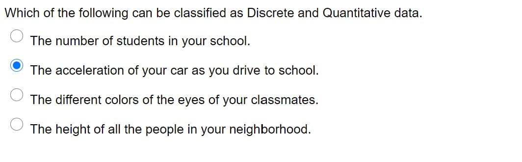 Which of the following can be classified as Discrete and Quantitative data.
The number of students in your school.
The acceleration of your car as you drive to school.
The different colors of the eyes of your classmates.
The height of all the people in your neighborhood.
