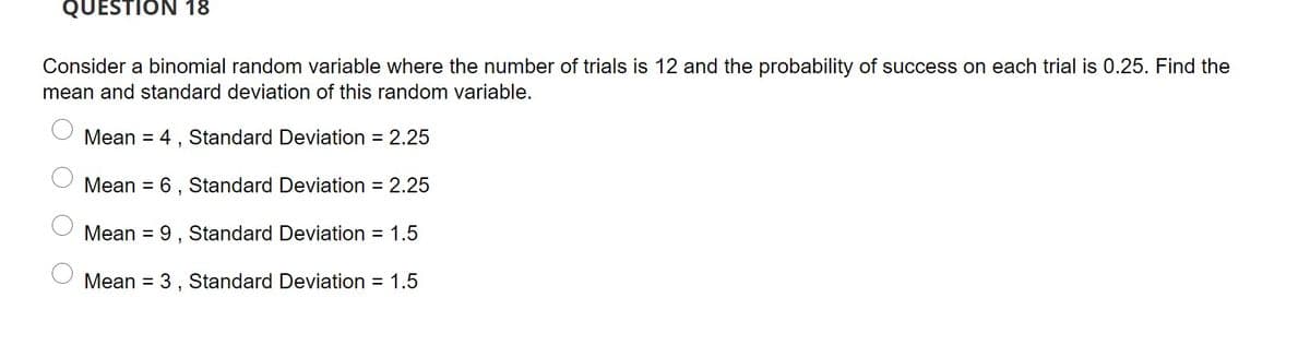 QUESTION 18
Consider a binomial random variable where the number of trials is 12 and the probability of success on each trial is 0.25. Find the
mean and standard deviation of this random variable.
Mean = 4 , Standard Deviation = 2.25
Mean = 6, Standard Deviation = 2.25
Mean = 9, Standard Deviation = 1.5
%3D
Mean = 3 , Standard Deviation = 1.5
