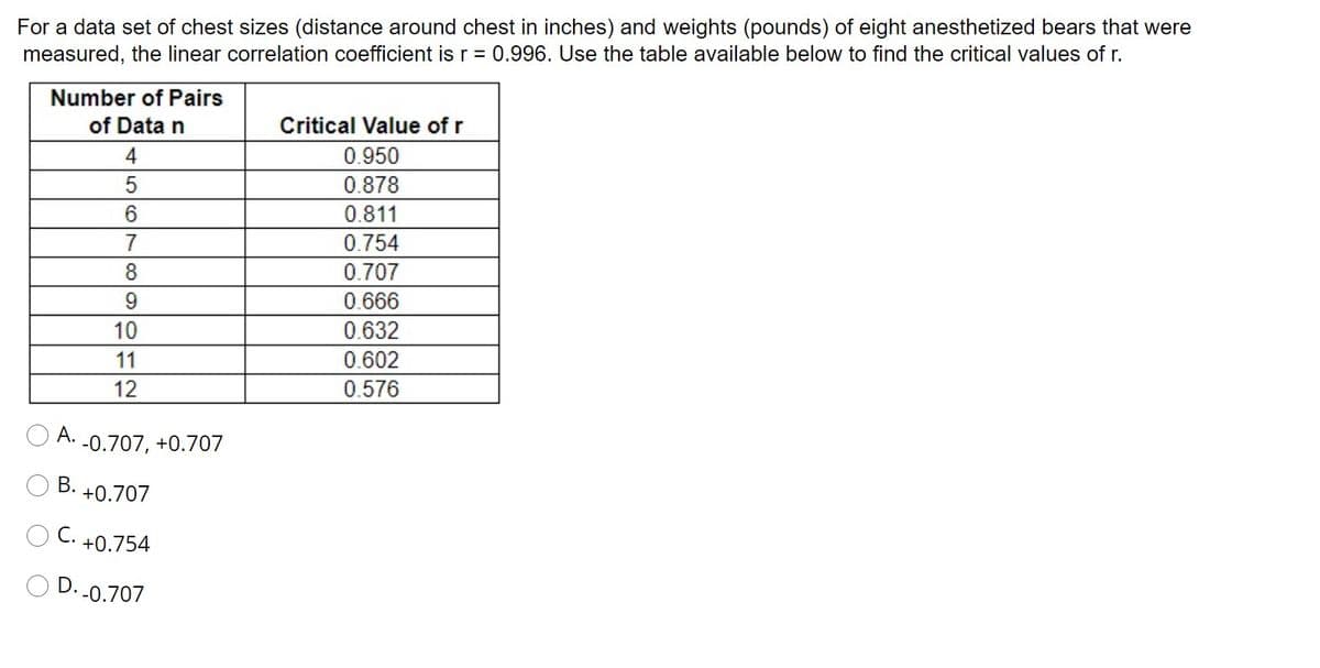 For a data set of chest sizes (distance around chest in inches) and weights (pounds) of eight anesthetized bears that were
measured, the linear correlation coefficient is r = 0.996. Use the table available below to find the critical values of r.
Number of Pairs
of Data n
Critical Value of r
4
0.950
0.878
0.811
7
0.754
8.
0.707
9.
0.666
10
0.632
11
0.602
12
0.576
А.
-0.707, +0.707
В.
+0.707
С.
+0.754
D. -0.707
