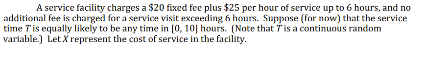 A service facility charges a $20 fixed fee plus $25 per hour of service up to 6 hours, and no
additional fee is charged for a service visit exceeding 6 hours. Suppose (for now) that the service
time T is equally likely to be any time in [0, 10] hours. (Note that T is a continuous random
variable.) Let X represent the cost of service in the facility.
