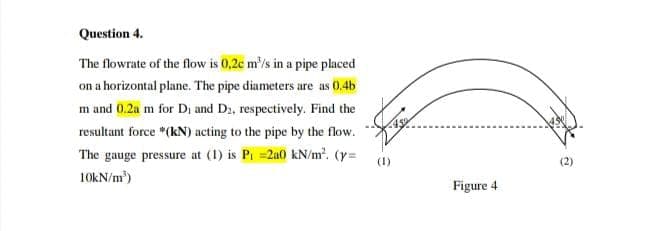 Question 4.
The flowrate of the flow is 0,2c m'/s in a pipe placed
on a horizontal plane. The pipe diameters are as 0.4b
m and 0.2a m for Di and D2, respectively. Find the
resultant force "(kN) acting to the pipe by the flow.
The gauge pressure at (1) is Pi =2a0 kN/m. (y=
(1)
10KN/m)
Figure 4
