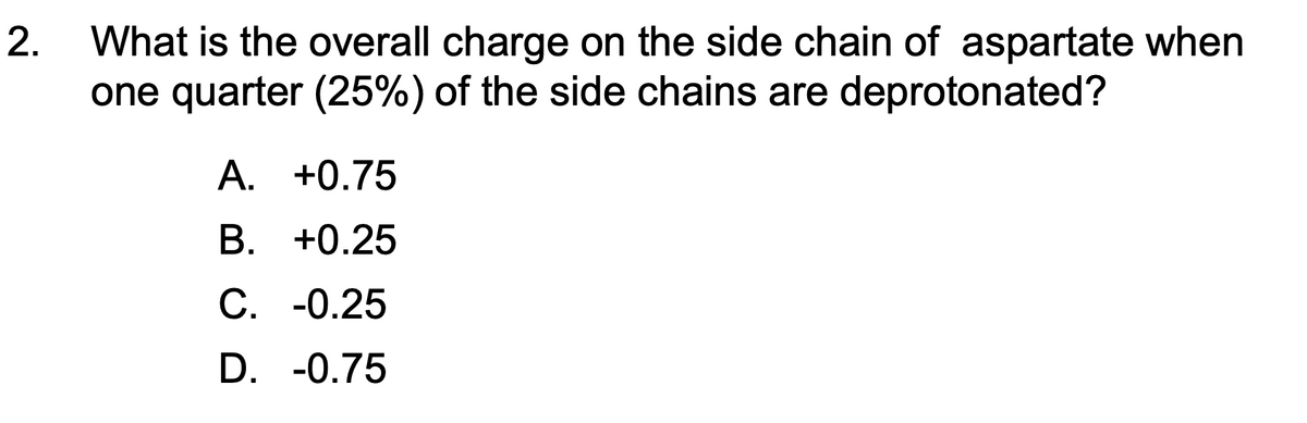 2.
What is the overall charge on the side chain of aspartate when
one quarter (25%) of the side chains are deprotonated?
A. +0.75
B. +0.25
C. -0.25
D. -0.75